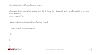 Presentation Title Can Be Placed Here 24
self.addEventListener('fetch', function (event) {
//intercept fetch request (any request from the UI thread for a file or API) and return from cache or get from
server & cache it
event.respondWith(
caches.match(event.request).then(function (resp) {
return resp || fetchAsset(event);
})
);
});
 