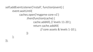 self.addEventListener('install', function(event) {
event.waitUntil(
caches.open('mygame-core-v1')
.then(function(cache) {
cache.addAll( // levels 11-20 );
return cache.addAll(
// core assets & levels 1-10 );
})
);
});
 