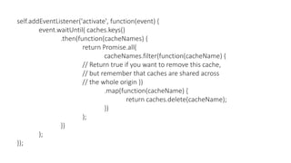 self.addEventListener('activate', function(event) {
event.waitUntil( caches.keys()
.then(function(cacheNames) {
return Promise.all(
cacheNames.filter(function(cacheName) {
// Return true if you want to remove this cache,
// but remember that caches are shared across
// the whole origin })
.map(function(cacheName) {
return caches.delete(cacheName);
})
);
})
);
});
 