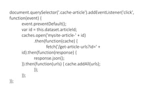 document.querySelector('.cache-article').addEventListener('click',
function(event) {
event.preventDefault();
var id = this.dataset.articleId;
caches.open('mysite-article-' + id)
.then(function(cache) {
fetch('/get-article-urls?id=' +
id).then(function(response) {
response.json();
}).then(function(urls) { cache.addAll(urls);
});
});
});
 