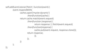 self.addEventListener('fetch', function(event) {
event.respondWith(
caches.open('mysite-dynamic')
.then(function(cache) {
return cache.match(event.request)
.then(function (response) {
return response || fetch(event.request)
.then(function(response) {
cache.put(event.request, response.clone());
return response;
});
});
})
);
});
 