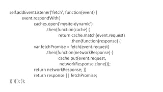 self.addEventListener('fetch', function(event) {
event.respondWith(
caches.open('mysite-dynamic')
.then(function(cache) {
return cache.match(event.request)
.then(function(response) {
var fetchPromise = fetch(event.request)
.then(function(networkResponse) {
cache.put(event.request,
networkResponse.clone());
return networkResponse; })
return response || fetchPromise;
}) }) ); });
 