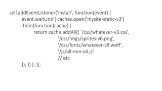self.addEventListener('install', function(event) {
event.waitUntil( caches.open('mysite-static-v3')
.then(function(cache) {
return cache.addAll([ '/css/whatever-v3.css',
'/css/imgs/sprites-v6.png',
'/css/fonts/whatever-v8.woff',
'/js/all-min-v4.js'
// etc
]); }) ); });
 