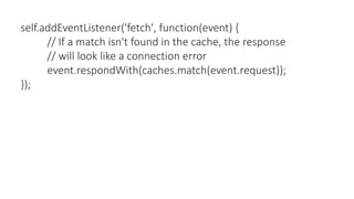 self.addEventListener('fetch', function(event) {
// If a match isn't found in the cache, the response
// will look like a connection error
event.respondWith(caches.match(event.request));
});
 