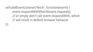 self.addEventListener('fetch', function(event) {
event.respondWith(fetch(event.request));
// or simply don't call event.respondWith, which
// will result in default browser behavior
});
 