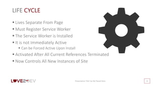 LIFE CYCLE
 Lives Separate From Page
 Must Register Service Worker
 The Service Worker is Installed
 It is not Immediately Active
 Can be Forced Active Upon Install
 Activated After All Current References Terminated
 Now Controls All New Instances of Site
Presentation Title Can Be Placed Here 8
 
