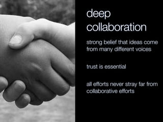 deep
collaboration
strong belief that ideas come
from many different voices
trust is essential
all efforts never stray far from
collaborative efforts
 