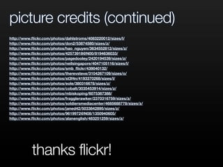 picture credits (continued)
http://www.ﬂickr.com/photos/dahlstroms/4083220012/sizes/l/
http://www.ﬂickr.com/photos/don2/53874580/sizes/z/
http://www.ﬂickr.com/photos/hao_nguyen/3634552812/sizes/z/
http://www.ﬂickr.com/photos/42573918@N00/8194636033/
http://www.ﬂickr.com/photos/pagedooley/2420194539/sizes/z/
http://www.ﬂickr.com/photos/neilsingapore/4047105116/sizes/l/
http://www.ﬂickr.com/photos/smb_ﬂickr/439040132/
http://www.ﬂickr.com/photos/therevsteve/3104267109/sizes/o/
http://www.ﬂickr.com/photos/st3f4n/4193370268/sizes/l/
http://www.ﬂickr.com/photos/eole/380316678/sizes/z/
http://www.ﬂickr.com/photos/cobalt/3035453914/sizes/z/
http://www.ﬂickr.com/photos/mbiskoping/6075387388/
http://www.ﬂickr.com/photos/fragglerawker/2370316759/sizes/z/
http://www.ﬂickr.com/photos/soldiersmediacenter/4685688778/sizes/z/
http://www.ﬂickr.com/photos/janed42/5033842895/sizes/z/
http://www.ﬂickr.com/photos/9619972@N08/1350940605/
http://www.ﬂickr.com/photos/alanenglish/483251259/sizes/z/
thanks flickr!
 
