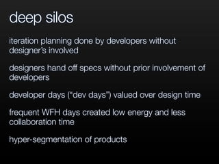 deep silos
iteration planning done by developers without
designer’s involved
designers hand off specs without prior involvement of
developers
developer days (“dev days”) valued over design time
frequent WFH days created low energy and less
collaboration time
hyper-segmentation of products
 