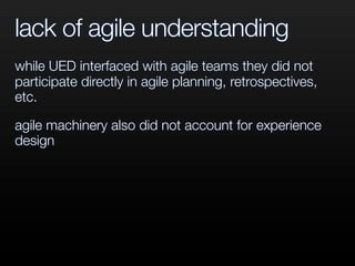 lack of agile understanding
while UED interfaced with agile teams they did not
participate directly in agile planning, retrospectives,
etc.
agile machinery also did not account for experience
design
 