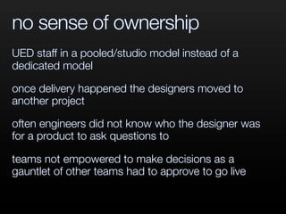 no sense of ownership
UED staff in a pooled/studio model instead of a
dedicated model
once delivery happened the designers moved to
another project
often engineers did not know who the designer was
for a product to ask questions to
teams not empowered to make decisions as a
gauntlet of other teams had to approve to go live
 