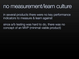 no measurement/learn culture
in several products there were no key performance
indicators to measure & learn against
since a/b testing was hard to do, there was no
concept of an MVP (minimal viable product)
 
