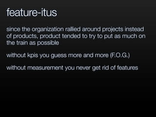 feature-itus
since the organization rallied around projects instead
of products, product tended to try to put as much on
the train as possible
without kpis you guess more and more (F.O.G.)
without measurement you never get rid of features
 