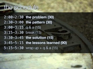the schedule
2:00-2:30 the problem (30)
2:30-3:00 the pattern (30)
3:00-3:15 q & a (15)
3:15-3:30 break (15)
3:30-3:45 the solution (15)
3:45-5:15 the lessons learned (90)
5:15-5:30 wrap up + q & a (15)
 