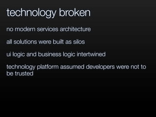 technology broken
no modern services architecture
all solutions were built as silos
ui logic and business logic intertwined
technology platform assumed developers were not to
be trusted
 