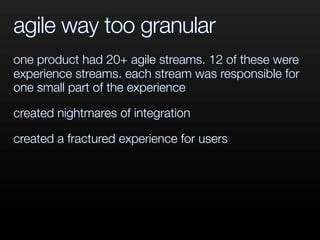 agile way too granular
one product had 20+ agile streams. 12 of these were
experience streams. each stream was responsible for
one small part of the experience
created nightmares of integration
created a fractured experience for users
 