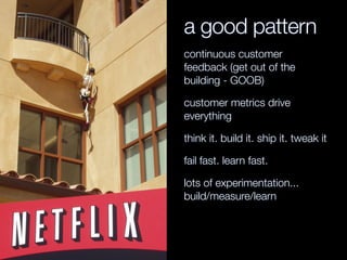 a good pattern
continuous customer
feedback (get out of the
building - GOOB)
customer metrics drive
everything
think it. build it. ship it. tweak it
fail fast. learn fast.
lots of experimentation...
build/measure/learn
 