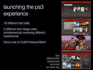 four
different PS3
experiences
launched
on same day
launching the ps3
experience
16 different test cells
2 different tech blogs were
simultaneously reviewing different
experiences
focus was on build/measure/learn
 