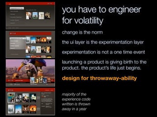 you have to engineer
for volatility
change is the norm
the ui layer is the experimentation layer
experimentation is not a one time event
launching a product is giving birth to the
product. the product’s life just begins.
design for throwaway-ability
majority of the
experience code
written is thrown
away in a year
 