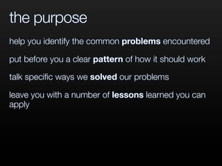 the purpose
help you identify the common problems encountered
put before you a clear pattern of how it should work
talk speciﬁc ways we solved our problems
leave you with a number of lessons learned you can
apply
 