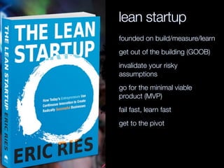 lean startup
founded on build/measure/learn
get out of the building (GOOB)
invalidate your risky
assumptions
go for the minimal viable
product (MVP)
fail fast, learn fast
get to the pivot
 