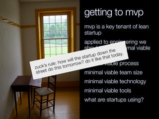 getting to mvp
mvp is a key tenant of lean
startup
applied to engineering we
should think: minimal viable
everything. mv*
minimal viable process
minimal viable team size
minimal viable technology
minimal viable tools
what are startups using?
zuck’s rule: how will the startup down the
street do this tomorrow? do it like that today.
 
