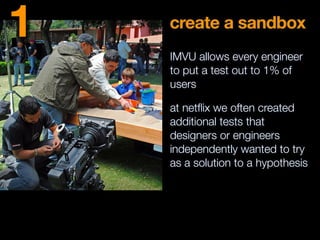 create a sandbox
IMVU allows every engineer
to put a test out to 1% of
users
at netﬂix we often created
additional tests that
designers or engineers
independently wanted to try
as a solution to a hypothesis
1
 