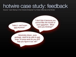 hotwire case study: feedback
“hate it - can't even
sort anymore”
“I don't like it because you
cannot filter the results or
even sort them.. What
were you thinking?”
“absolutely blows...pure
garbage. need to be able to sort
asap. i'll come work for you and
help you figure it out. wtf.”
Source: “Lean Startup in the Hotwire Enterprise” by Kristen Mirenda & Karl Shultz
 