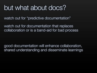 but what about docs?
watch out for “predictive documentation”
watch out for documentation that replaces
collaboration or is a band-aid for bad process
good documentation will enhance collaboration,
shared understanding and disseminate learnings
 