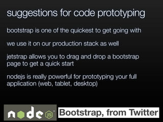suggestions for code prototyping
bootstrap is one of the quickest to get going with
we use it on our production stack as well
jetstrap allows you to drag and drop a bootstrap
page to get a quick start
nodejs is really powerful for prototyping your full
application (web, tablet, desktop)
 