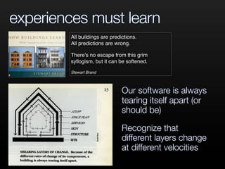 experiences must learn
All buildings are predictions.
All predictions are wrong.
There's no escape from this grim
syllogism, but it can be softened.
Stewart Brand
Our software is always
tearing itself apart (or
should be)
Recognize that
different layers change
at different velocities
 
