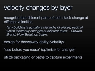 velocity changes by layer
recognize that different parts of tech stack change at
different velocities
“any building is actually a hierarchy of pieces, each of
which inherently changes at different rates” - Stewart
Brand. How Buildings Learn.
design for throwaway-ability (volatility)!
“use before you reuse” (optimize for change)
utilize packaging or paths to capture experiments
 