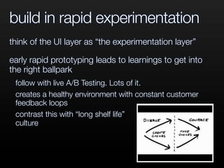 build in rapid experimentation
think of the UI layer as “the experimentation layer”
early rapid prototyping leads to learnings to get into
the right ballpark
follow with live A/B Testing. Lots of it.
creates a healthy environment with constant customer
feedback loops
contrast this with “long shelf life”
culture
 