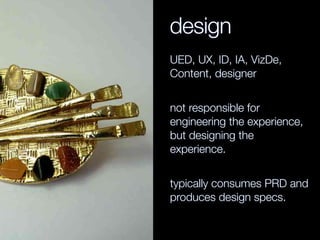 design
UED, UX, ID, IA, VizDe,
Content, designer
not responsible for
engineering the experience,
but designing the
experience.
typically consumes PRD and
produces design specs.
 