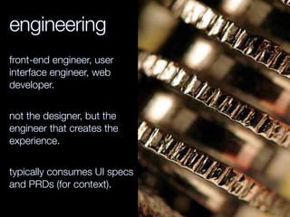 engineering
front-end engineer, user
interface engineer, web
developer.
not the designer, but the
engineer that creates the
experience.
typically consumes UI specs
and PRDs (for context).
 