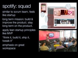 spotify: squad
similar to scrum team. feels
like startup
long term mission: build &
improve the product. stay
long term on the product.
apply lean startup principles
like MVP
“think it, build it, ship it,
tweak it”
emphasis on great
workspace
 