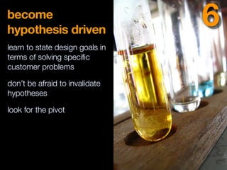 become
hypothesis driven
learn to state design goals in
terms of solving speciﬁc
customer problems
don’t be afraid to invalidate
hypotheses
look for the pivot
6
 
