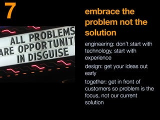 embrace the
problem not the
solution
engineering: don’t start with
technology, start with
experience
design: get your ideas out
early
together: get in front of
customers so problem is the
focus, not our current
solution
7
 