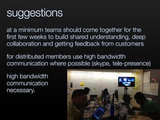 suggestions
at a minimum teams should come together for the
ﬁrst few weeks to build shared understanding, deep
collaboration and getting feedback from customers
for distributed members use high bandwidth
communication where possible (skype, tele-presence)
high bandwidth
communication
necessary.
 