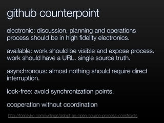 github counterpoint
electronic: discussion, planning and operations
process should be in high ﬁdelity electronics.
available: work should be visible and expose process.
work should have a URL. single source truth.
asynchronous: almost nothing should require direct
interruption.
lock-free: avoid synchronization points.
cooperation without coordination
http://tomayko.com/writings/adopt-an-open-source-process-constraints
 