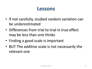 Lessons
• If not carefully, studied random variation can
be underestimated
• Differences from trial to trial in true effect
may be less than one thinks
• Finding a good scale is important
• BUT The additive scale is not necessarily the
relevant one
(c) Stephen Senn 10
 