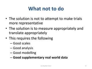 What not to do
• The solution is not to attempt to make trials
more representative
• The solution is to measure appropriately and
translate appropriately
• This requires the following
– Good scales
– Good analysis
– Good modelling
– Good supplementary real world data
(c) Stephen Senn 11
 