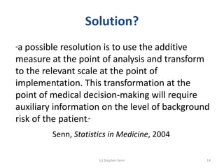 Solution?
(c) Stephen Senn 14
“a possible resolution is to use the additive
measure at the point of analysis and transform
to the relevant scale at the point of
implementation. This transformation at the
point of medical decision-making will require
auxiliary information on the level of background
risk of the patient.”
Senn, Statistics in Medicine, 2004
 