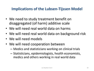 Implications of the Lubsen-Tijssen Model
• We need to study treatment benefit on
disaggregated (of harm) additive scale
• We will need real world data on harms
• We will need real world data on background risk
• We will need models
• We will need cooperation between
– Medics and statisticians working on clinical trials
– Statisticians, epidemiologists, health economists,
medics and others working in real world data
(c) Stephen Senn 18
 