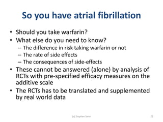 So you have atrial fibrillation
• Should you take warfarin?
• What else do you need to know?
– The difference in risk taking warfarin or not
– The rate of side effects
– The consequences of side-effects
• These cannot be answered (alone) by analysis of
RCTs with pre-specified efficacy measures on the
additive scale
• The RCTs has to be translated and supplemented
by real world data
(c) Stephen Senn 22
 