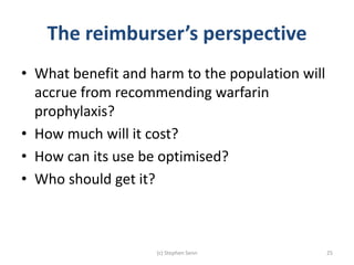 The reimburser’s perspective
• What benefit and harm to the population will
accrue from recommending warfarin
prophylaxis?
• How much will it cost?
• How can its use be optimised?
• Who should get it?
(c) Stephen Senn 25
 