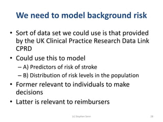 We need to model background risk
• Sort of data set we could use is that provided
by the UK Clinical Practice Research Data Link
CPRD
• Could use this to model
– A) Predictors of risk of stroke
– B) Distribution of risk levels in the population
• Former relevant to individuals to make
decisions
• Latter is relevant to reimbursers
(c) Stephen Senn 28
 