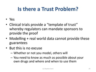 Is there a Trust Problem?
• Yes
• Clinical trials provide a “template of trust”
whereby regulators can mandate sponsors to
provide the proof
• Modelling + real world data cannot provide these
guarantees
• But this is no excuse
– Whether or not you model, others will
– You need to know as much as possible about your
own drugs and where and when to use them
(c) Stephen Senn 29
 