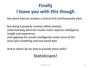 Finally
I leave you with this though
(c) Stephen Senn 30
Any damn fool can analyse a clinical trial and frequently does
But doing it properly involves skilful analysis,
understanding what the results mean requires intelligence
insight and experience,
and applying the results intelligently needs more of the
same plus modelling and real world data
And to whom do we look to provide these skills?
Statisticians!
 