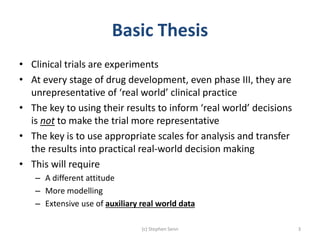 Basic Thesis
• Clinical trials are experiments
• At every stage of drug development, even phase III, they are
unrepresentative of ‘real world’ clinical practice
• The key to using their results to inform ‘real world’ decisions
is not to make the trial more representative
• The key is to use appropriate scales for analysis and transfer
the results into practical real-world decision making
• This will require
– A different attitude
– More modelling
– Extensive use of auxiliary real world data
(c) Stephen Senn 3
 